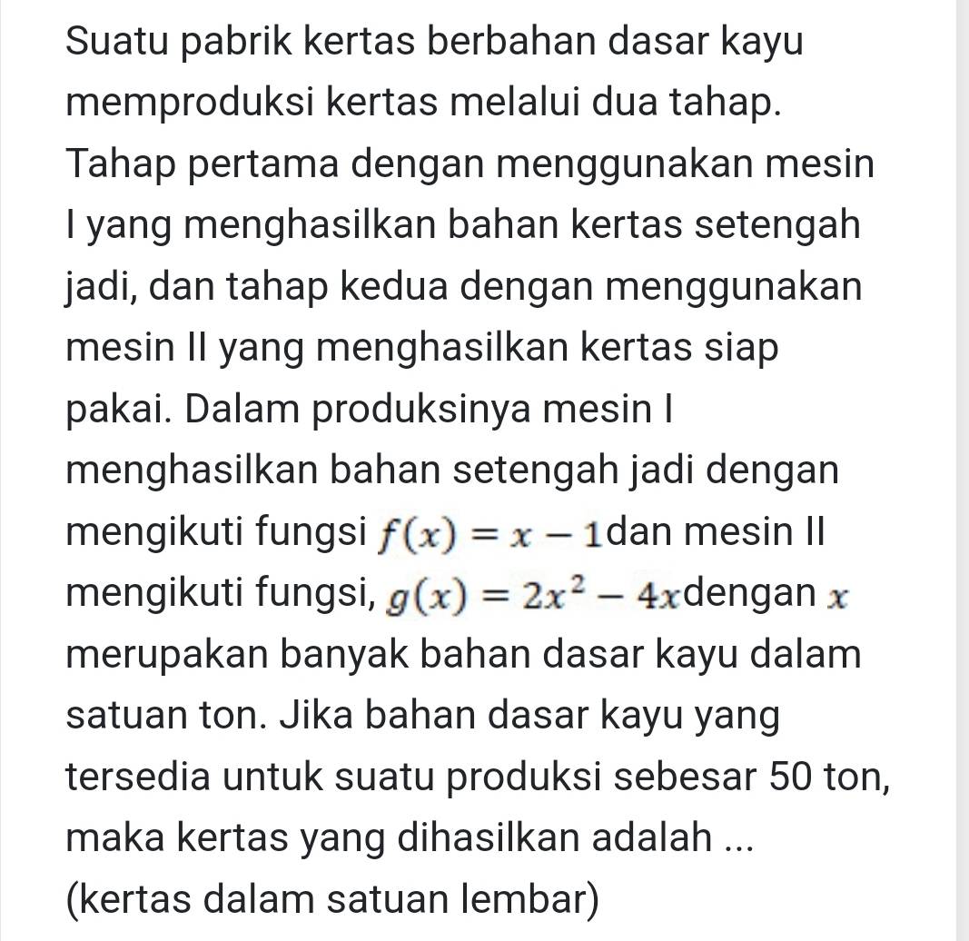 Suatu pabrik kertas berbahan dasar kayu
memproduksi kertas melalui dua tahap.
Tahap pertama dengan menggunakan mesin
I yang menghasilkan bahan kertas setengah
jadi, dan tahap kedua dengan menggunakan
mesin II yang menghasilkan kertas siap
pakai. Dalam produksinya mesin I
menghasilkan bahan setengah jadi dengan
mengikuti fungsi f(x)=x-1 dan mesin II
mengikuti fungsi, g(x)=2x^2-4x dengan x
merupakan banyak bahan dasar kayu dalam
satuan ton. Jika bahan dasar kayu yang
tersedia untuk suatu produksi sebesar 50 ton,
maka kertas yang dihasilkan adalah ...
(kertas dalam satuan lembar)