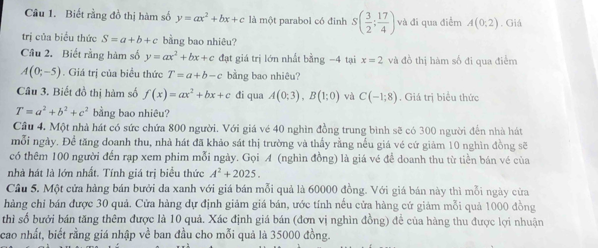 Biết rằng đồ thị hàm số y=ax^2+bx+c là một parabol có đỉnh S( 3/2 ; 17/4 ) và đi qua điểm A(0;2). Giá
trị của biểu thức S=a+b+c bằng bao nhiêu?
Câu 2. Biết rằng hàm số y=ax^2+bx+c đạt giá trị lớn nhất bằng −4 tại x=2 và đồ thị hàm số đi qua điểm
A(0;-5). Giá trị của biểu thức T=a+b-c bằng bao nhiêu?
Câu 3. Biết đồ thị hàm số f(x)=ax^2+bx+c đi qua A(0;3),B(1;0) và C(-1;8). Giá trị biểu thức
T=a^2+b^2+c^2 bằng bao nhiêu?
Câu 4. Một nhà hát có sức chứa 800 người. Với giá vé 40 nghìn đồng trung bình sẽ có 300 người đến nhà hát
mỗi ngày. Để tăng doanh thu, nhà hát đã khảo sát thị trường và thấy rằng nếu giá vé cứ giảm 10 nghìn đồng sẽ
có thêm 100 người đến rạp xem phim mỗi ngày. Gọi A (nghìn đồng) là giá vé đề doanh thu từ tiền bán vé của
nhà hát là lớn nhất. Tính giá trị biểu thức A^2+2025.
Câu 5. Một cửa hàng bán bưởi da xanh với giá bán mỗi quả là 60000 đồng. Với giá bán này thì mỗi ngày cửa
hàng chỉ bán được 30 quả. Cửa hàng dự định giảm giá bán, ước tính nếu cửa hàng cứ giảm mỗi quả 1000 đồng
thì số bưởi bán tăng thêm được là 10 quả. Xác định giá bán (đơn vị nghìn đồng) để của hàng thu được lợi nhuận
cao nhất, biết rằng giá nhập về ban đầu cho mỗi quả là 35000 đồng.