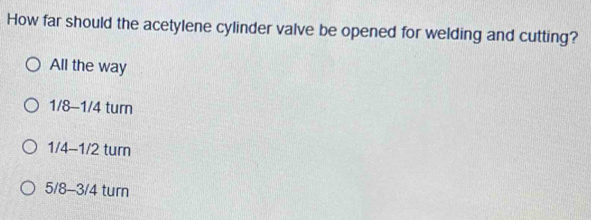 How far should the acetylene cylinder valve be opened for welding and cutting?
All the way
1/8-1/4 turn
1/4-1/2 turn
5/8-3/4 turn