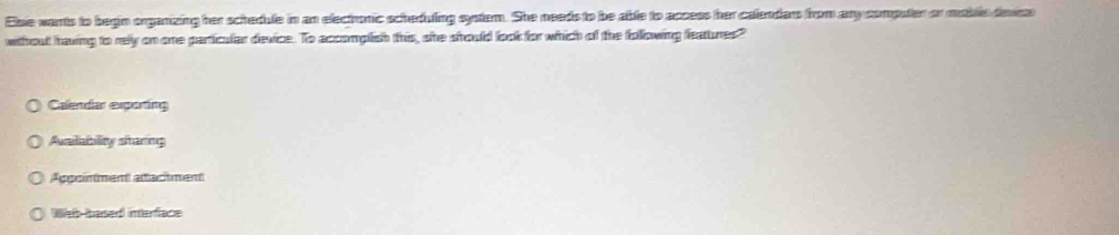 Esie wants to begin organizing her schedule in an electhonic scheduling system. She needs to be able to appess her calendars from any computer or meblle devse
wihout having to rely on one particular device. To accomplish this, she should look for which of the following features"
Calendar exporting
Aumlatility sttaring
Appointment attachment
b barsed interface