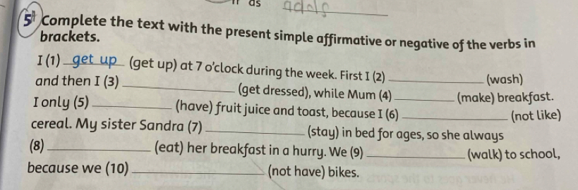 as 
_ 
Complete the text with the present simple affirmative or negative of the verbs in 
brackets. 
I (1)_ (get up) at 7 o'clock during the week. First I (2) 
(wash) 
and then I (3) _(get dressed), while Mum (4)_ (make) breakfast. 
I only (5) _(have) fruit juice and toast, because I (6)_ 
(not like) 
cereal. My sister Sandra (7)_ (stay) in bed for ages, so she always 
(8)_ (eat) her breakfast in a hurry. We (9) _(walk) to school, 
because we (10) _(not have) bikes.