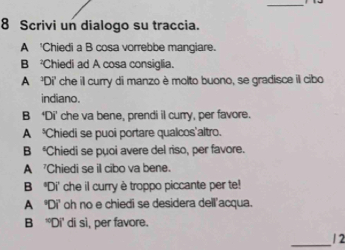 Scrivi un dialogo su traccia. 
A 'Chiedi a B cosa vorrebbe mangiare. 
B Chiedi ad A cosa consiglia. 
A 'Di' che ill curry di manzo è molto buono, se gradisce il cibo 
indiano. 
B ‘Di' che va bene, prendi il curry, per favore. 
A Chiedi se puoi portare qualcos'altro. 
B Chiedi se puoi avere del riso, per favore. 
A 'Chiedi se il cibo va bene. 
B Di' che il curry è troppo piccante per te! 
A Di' oh no e chiedi se desidera dell'acqua. 
B 'Di' di sì, per favore. 
_ 
1 2