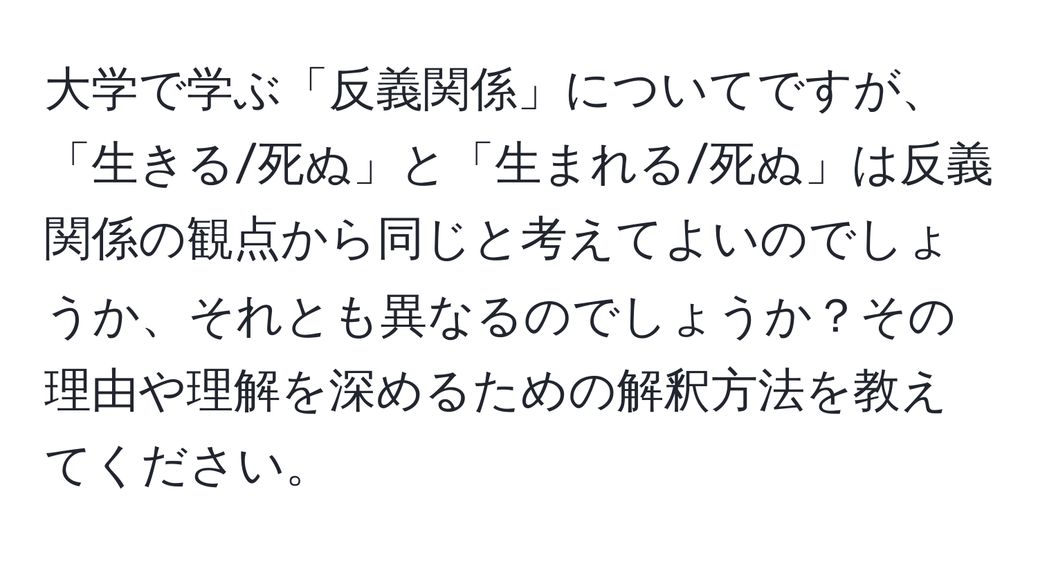 大学で学ぶ「反義関係」についてですが、「生きる/死ぬ」と「生まれる/死ぬ」は反義関係の観点から同じと考えてよいのでしょうか、それとも異なるのでしょうか？その理由や理解を深めるための解釈方法を教えてください。