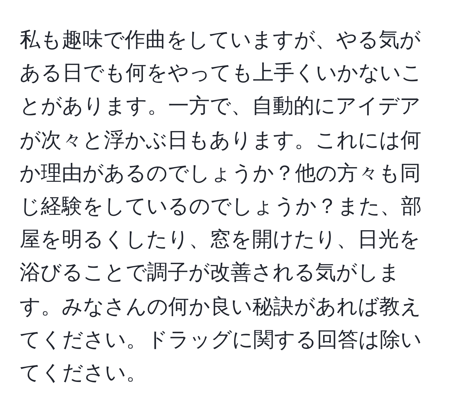 私も趣味で作曲をしていますが、やる気がある日でも何をやっても上手くいかないことがあります。一方で、自動的にアイデアが次々と浮かぶ日もあります。これには何か理由があるのでしょうか？他の方々も同じ経験をしているのでしょうか？また、部屋を明るくしたり、窓を開けたり、日光を浴びることで調子が改善される気がします。みなさんの何か良い秘訣があれば教えてください。ドラッグに関する回答は除いてください。