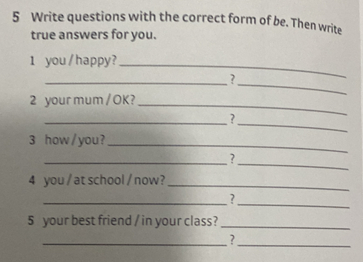 Write questions with the correct form of be. Then write 
true answers for you. 
1 you / happy?_ 
__? 
2 your mum / OK?_ 
__? 
3 how / you?_ 
__? 
4 you / at school / now?_ 
__? 
5 your best friend / in your class?_ 
_ 
_