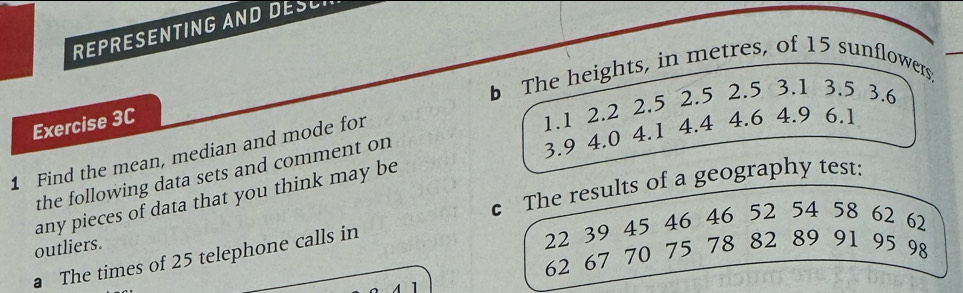 REPRESENTING AND DESC 
b The heights, in metres, of 15 sunflowers: 
Exercise 3C
1.1 2.2 2.5 2.5 2.5 3.1 3.5 3.6
3.9 4.0 4.1 4.4 4.6 4.9 6.1
1 Find the mean, median and mode for 
the following data sets and comment on 
any pieces of data that you think may be 
outliers. c The results of a geography test:
22 39 45 46 46 52 54 58 62 62
62 67 70 75 78 82 89 91 95 98
a The times of 25 telephone calls in 
1
