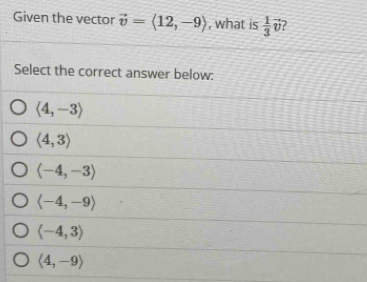 Given the vector vector v=langle 12,-9rangle , what is  1/3 vector v
Select the correct answer below:
langle 4,-3rangle
langle 4,3rangle
langle -4,-3rangle
langle -4,-9rangle
langle -4,3rangle
langle 4,-9rangle