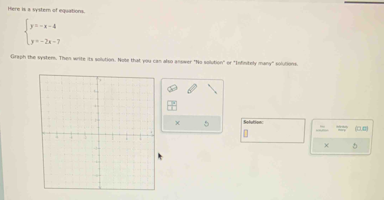 beginarrayl y=-x-4 y=-2x-7endarray.
Graph the system. Then write its solution. Note that you can also ansawer "No solution" or "Infinitely many" selulions. 
Nolution 
× 5 (□,¤) 
× 5