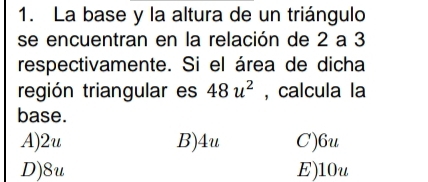 La base y la altura de un triángulo
se encuentran en la relación de 2 a 3
respectivamente. Si el área de dicha
región triangular es 48u^2 , calcula la
base.
A) 2u B) 4u C) 6u
D) 8u E) 10u