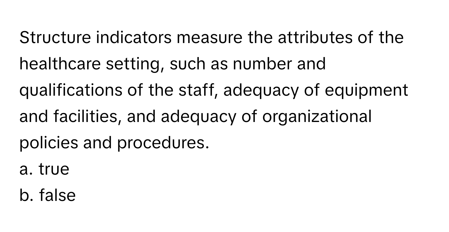 Structure indicators measure the attributes of the healthcare setting, such as number and qualifications of the staff, adequacy of equipment and facilities, and adequacy of organizational policies and procedures.

a. true
b. false