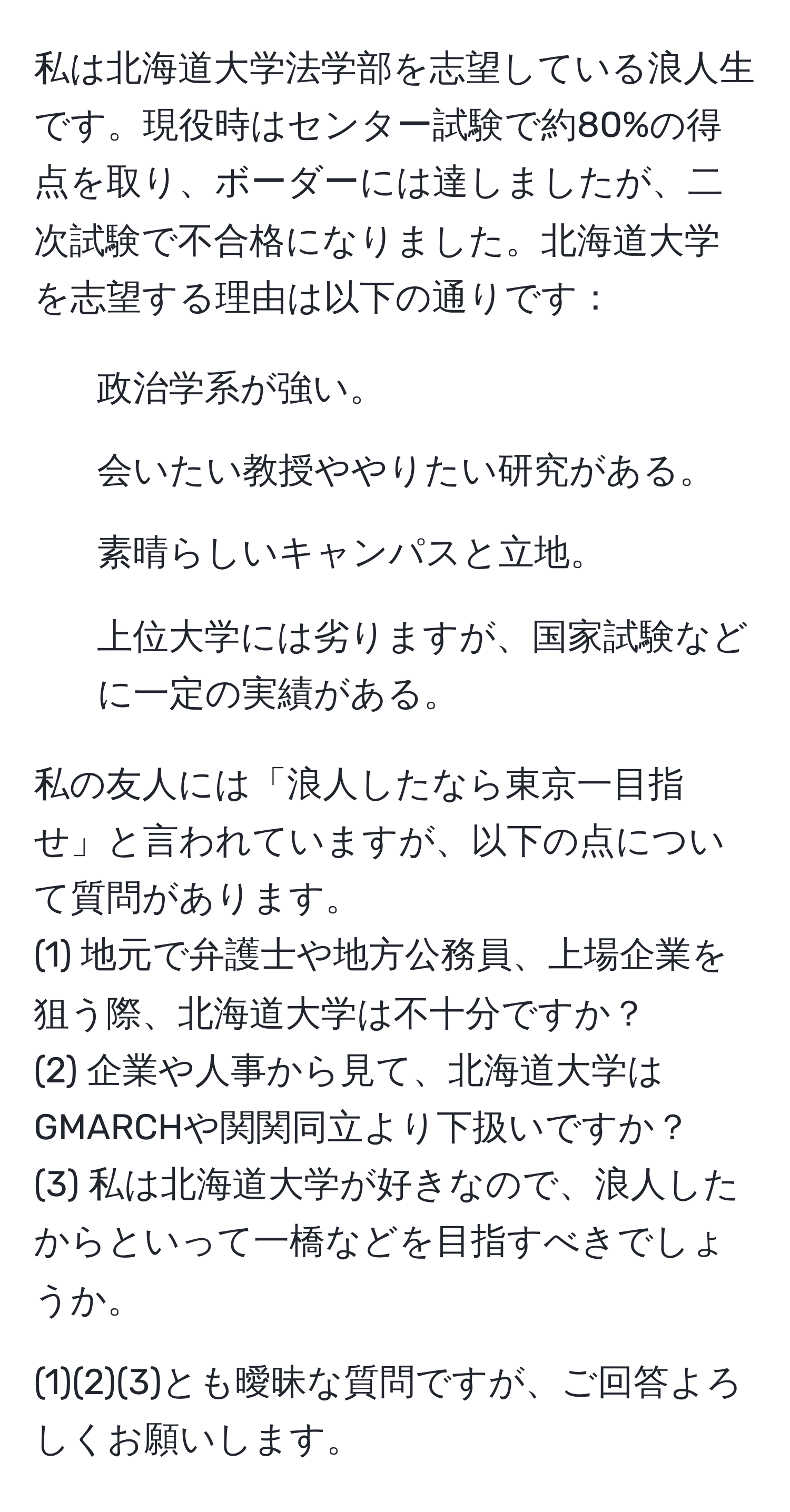 私は北海道大学法学部を志望している浪人生です。現役時はセンター試験で約80%の得点を取り、ボーダーには達しましたが、二次試験で不合格になりました。北海道大学を志望する理由は以下の通りです：  
- 政治学系が強い。  
- 会いたい教授ややりたい研究がある。  
- 素晴らしいキャンパスと立地。  
- 上位大学には劣りますが、国家試験などに一定の実績がある。  

私の友人には「浪人したなら東京一目指せ」と言われていますが、以下の点について質問があります。  
(1) 地元で弁護士や地方公務員、上場企業を狙う際、北海道大学は不十分ですか？  
(2) 企業や人事から見て、北海道大学はGMARCHや関関同立より下扱いですか？  
(3) 私は北海道大学が好きなので、浪人したからといって一橋などを目指すべきでしょうか。  

(1)(2)(3)とも曖昧な質問ですが、ご回答よろしくお願いします。