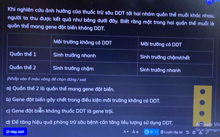 Khi nghiên cứu ảnh hưởng của thuốc trừ sâu DDT tới hai nhóm quần thể muỗi khác nhau,
người ta thu được kết quả như bảng dưới đây. Biết rằng một trong hai quần thể muỗi là
quần thể mang gene đột biến kháng DDT.
để chọn đúng / sai)
a) Quần thể 2 là quần thể mang gene đột biển.
b) Gene đột biến gây chết trong điều kiện môi trường không có DDT.
c) Gene đột biển kháng thuốc DDT là gene trội.
d) Để tăng hiệu quả phòng trừ sâu bệnh cần tăng liều lượng sử dụng DDT. Activate Wi
Ô Nộp bài! 00: 1 1 a J Luyện tập lại Go to Settings