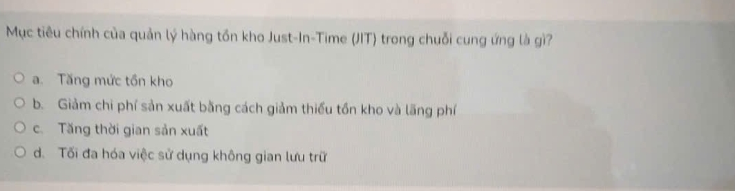 Mục tiêu chính của quản lý hàng tồn kho Just-In-Time (JIT) trong chuỗi cung ứng là gì?
a. Tăng mức tồn kho
b. Giảm chi phí sản xuất bằng cách giảm thiểu tồn kho và lãng phí
c. Tăng thời gian sản xuất
d. Tối đa hóa việc sử dụng không gian lưu trữ