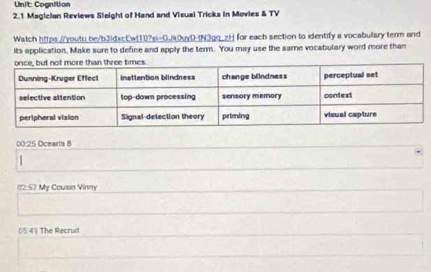 Cognition 
2.1 Magician Reviews Sleight of Hand and Visual Tricks in Movies & TV 
Watch https://youtu_be/b3ldxcEw(T0?si=GJk0uyD-tN3gq_zH for each section to identify a vocabulary term and 
its application, Make sure to define and apply the term. You may use the same vocabulary word more than 
00:25 Ocean's B 
02:57 My Cousin Vinny 
05:49 The Recruit