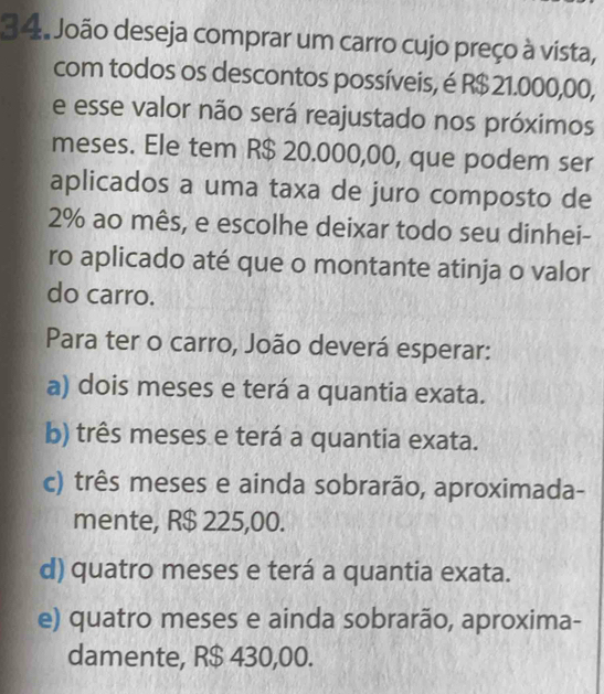 João deseja comprar um carro cujo preço à vista,
com todos os descontos possíveis, é R$ 21.000,00,
e esse valor não será reajustado nos próximos
meses. Ele tem R$ 20.000,00, que podem ser
aplicados a uma taxa de juro composto de
2% ao mês, e escolhe deixar todo seu dinhei-
ro aplicado até que o montante atinja o valor
do carro.
Para ter o carro, João deverá esperar:
a) dois meses e terá a quantia exata.
b) três meses e terá a quantia exata.
c) três meses e ainda sobrarão, aproximada-
mente, R$ 225,00.
d) quatro meses e terá a quantia exata.
e) quatro meses e ainda sobrarão, aproxima-
damente, R$ 430,00.