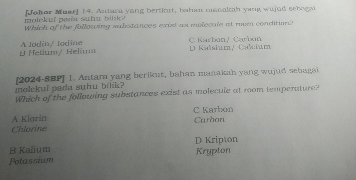 [Johor Muar] 14. Antara yang berikut, bahan manakah yang wujud sebagai
molekul pada suhu bilik?
Which of the following substances exist as molecule at room condition?
A Iodin/ Iodine C Karbon/ Carbon
B Helium/ Helium D Kalsium/ Calcium
[2024-SBP] 1. Antara yang berikut, bahan manakah yang wujud sebagai
molekul pada suhu bilik?
Which of the following substances exist as molecule at room temperature?
C Karbon
A Klorin Carbon
Chlorine
D Kripton
B Kalium
Krypton
Potassium