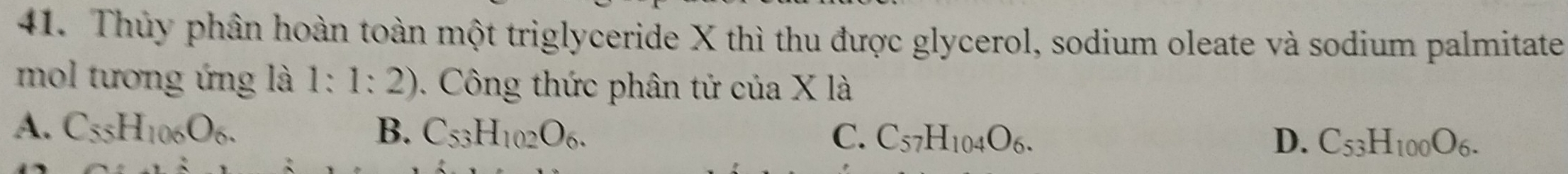 Thủy phần hoàn toàn một triglyceride X thì thu được glycerol, sodium oleate và sodium palmitate
mol tương ứng là 1:1:2). Công thức phân tử của X là
A. C_55H_106O_6. B. C_53H_102O_6. C. C_57H_104O_6. C_53H_100O_6. 
D.