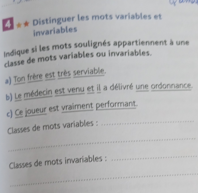 4 ★★ Distinguer les mots variables et 
invariables 
Indique si les mots soulignés appartiennent à une 
classe de mots variables ou invariables. 
a) Ton frère est très serviable, 
b) Le médecin est venu et il a délivré une ordonnance. 
_ 
c) Ce joueur est vraiment performant. 
_ 
Classes de mots variables : 
_ 
_ 
Classes de mots invariables :