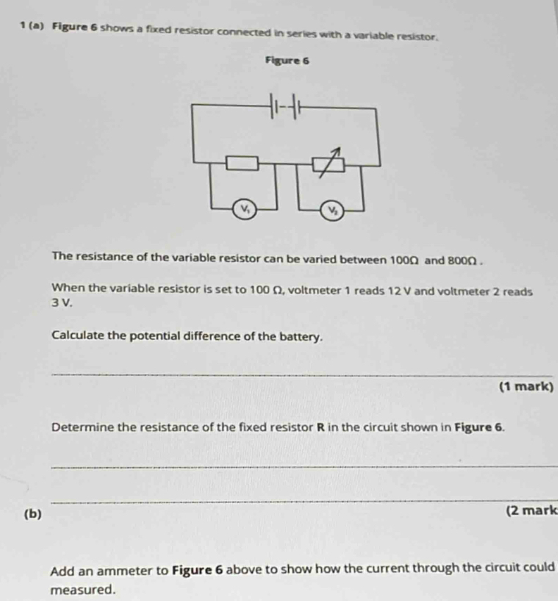 1 (a) Figure 6 shows a fixed resistor connected in series with a variable resistor.
Figure 6
The resistance of the variable resistor can be varied between 100Ω and 800Ω.
When the variable resistor is set to 100 Ω, voltmeter 1 reads 12 V and voltmeter 2 reads
3 V.
Calculate the potential difference of the battery.
_
(1 mark)
Determine the resistance of the fixed resistor R in the circuit shown in Figure 6.
_
_
(b) (2 mark
Add an ammeter to Figure 6 above to show how the current through the circuit could
measured.