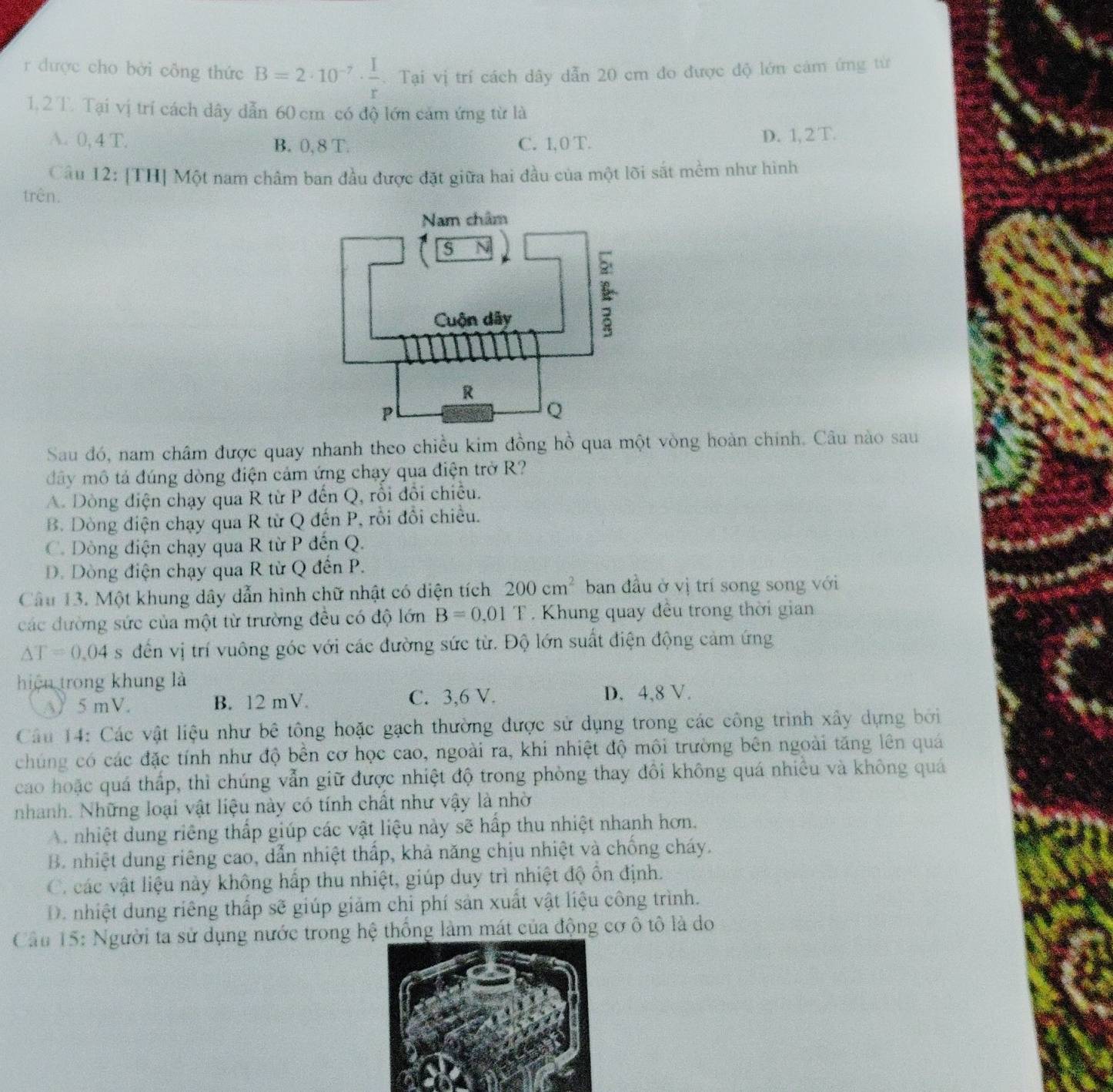 được cho bời công thức B=2· 10^(-7)·  I/r . Tại vị trí cách dây dẫn 20 cm đo được độ lớn cảm ứng từ
1.2 T. Tại vị trí cách dây dẫn 60 cm có độ lớn cảm ứng từ là
A. 0, 4 T. B. 0, 8 T. C. 1,0 T. D. 1, 2 T.
Câu 12: [TH] Một nam châm ban đầu được đặt giữa hai đầu của một lõi sắt mềm như hình
trên.
Sau đó, nam châm được quay nhanh theo chiều kim đồng hồ qua một vòng hoàn chính. Câu nào sau
đây mô tả đúng dòng điện cảm ứng chạy qua điện trở R?
A. Dòng điện chạy qua R từ P đến Q, rồi đổi chiều.
B. Dòng điện chạy qua R từ Q đến P, rồi đổi chiều.
C. Dòng điện chạy qua R từ P đến Q.
D. Dòng điện chạy qua R từ Q đến P.
Câu 13. Một khung dây dẫn hình chữ nhật có diện tích 200cm^2 ban đầu ở vị trí song song với
các đường sức của một từ trường đều có độ lớn B=0.01T. Khung quay đều trong thời gian
△ T=0.04 s đến vị trí vuông góc với các đường sức từ. Độ lớn suất điện động cảm ứng
hiệu trong khung là
A) 5 mV. B. 12 mV. C. 3,6 V. D. 4,8 V.
Câu 14: Các vật liệu như bê tông hoặc gạch thường được sử dụng trong các công trình xây dựng bởi
chúng có các đặc tính như độ bền cơ học cao, ngoài ra, khi nhiệt độ môi trường bên ngoài tăng lên quá
cao hoặc quá thấp, thì chúng vẫn giữ được nhiệt độ trong phòng thay đôi không quá nhiều và không quá
nhanh. Những loại vật liệu này có tính chất như vậy là nhờ
A nhiệt dung riêng thấp giúp các vật liệu này sẽ hấp thu nhiệt nhanh hơn.
B. nhiệt dung riêng cao, dẫn nhiệt thấp, khả năng chịu nhiệt và chống cháy.
C. các vật liệu này không hấp thu nhiệt, giúp duy trì nhiệt độ ồn định.
D. nhiệt dung riêng thấp sẽ giúp giảm chi phí sản xuất vật liệu công trình.
Câu 15: Người ta sử dụng nước trong hệ thống làm mát của động cơ ô tô là do