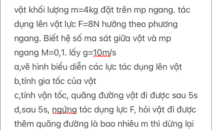 vật khối lượng m=4kg đặt trên mp ngang. tác
dụng lên vật lực F=8N hướng theo phương
ngang. Biết hệ số ma sát giữa vật và mp
ngang M=0,1. lấy g=10m/s
a,vẽ hình biểu diễn các lực tác dụng lên vật
b,tính gia tốc của vật
c,tính vận tốc, quãng đường vật đi được sau 5s
d,sau 5s, ngứng tác dụng lực F, hỏi vật đi được
thêm quãng đường là bao nhiêu m thì dừng lại