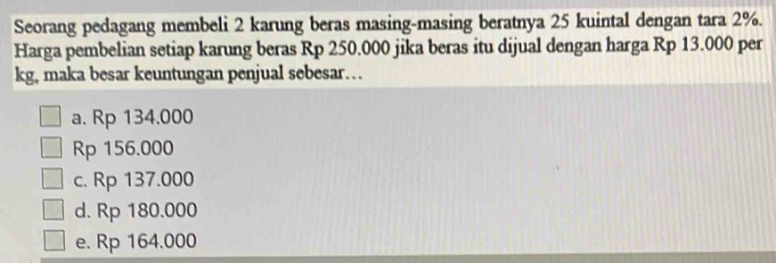 Seorang pedagang membeli 2 karung beras masing-masing beratnya 25 kuintal dengan tara 2%.
Harga pembelian setiap karung beras Rp 250.000 jika beras itu dijual dengan harga Rp 13.000 per
kg, maka besar keuntungan penjual sebesar…
a. Rp 134.000
Rp 156.000
c. Rp 137.000
d. Rp 180.000
e. Rp 164.000