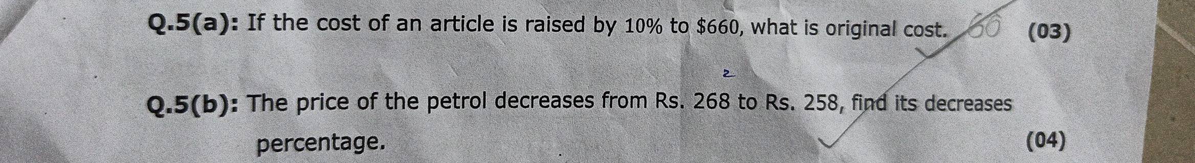 5(a): If the cost of an article is raised by 10% to $660, what is original cost. 
(03) 
Q.5(b): The price of the petrol decreases from Rs. 268 to Rs. 258, find its decreases 
percentage. (04)