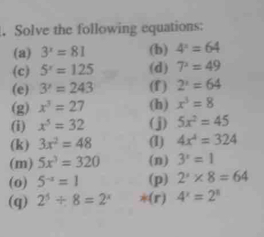 Solve the following equations: 
(a) 3^x=81 (b) 4^x=64
(c) 5^x=125 (d) 7^x=49
(e) 3'=243 (f) 2^x=64
(g) x^3=27 (h) x^3=8
(i) x^5=32 (j) 5x^2=45
(k) 3x^2=48 (1) 4x^4=324
(m) 5x^3=320 (n) 3^x=1
(0) 5^(-x)=1 (p) 2^x* 8=64
(q) 2^5/ 8=2^x *(r) 4^x=2^x