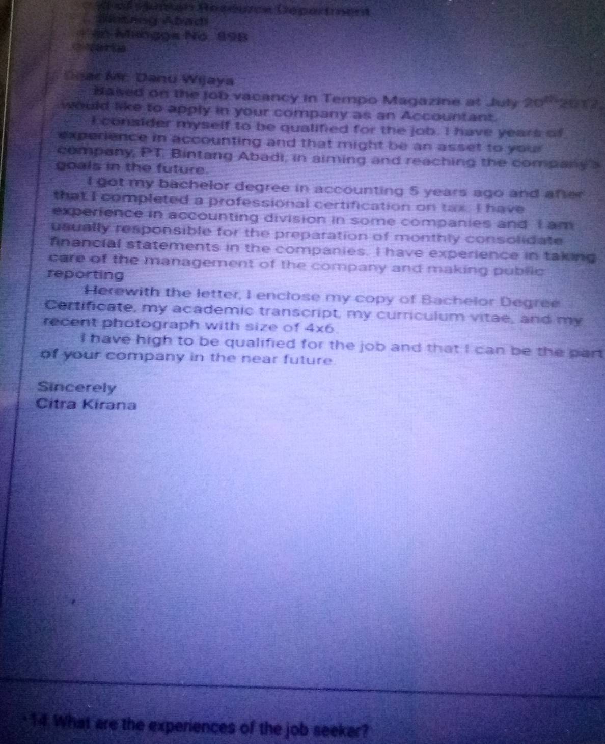 ef sjumón Reséurce Dépertment 
CSntang Abadi 
* In Minggs No 898
C varta 
Doar Mr Danu Wijaya 
Based on the job vacancy in Tempo Magazine at July 20^(th) 2017 
would like to apply in your company as an Accountant. 
I consider myself to be qualified for the job. I have years of 
experience in accounting and that might be an asset to your 
company, PT. Bintang Abadi, in aiming and reaching the company a 
goals in the future. 
I got my bachelor degree in accounting 5 years ago and after 
that I completed a professional certification on tax. I have 
experience in accounting division in some companies and I am 
usually responsible for the preparation of monthly consolidate 
financial statements in the companies. I have experience in taking 
care of the management of the company and making public 
reporting 
Herewith the letter, I enclose my copy of Bachelor Degree 
Certificate, my academic transcript, my curriculum vitae, and my 
recent photograph with size of 4* 6. 
I have high to be qualified for the job and that I can be the part 
of your company in the near future. 
Sincerely 
Citra Kirana 
14 What are the experiences of the job seekar?