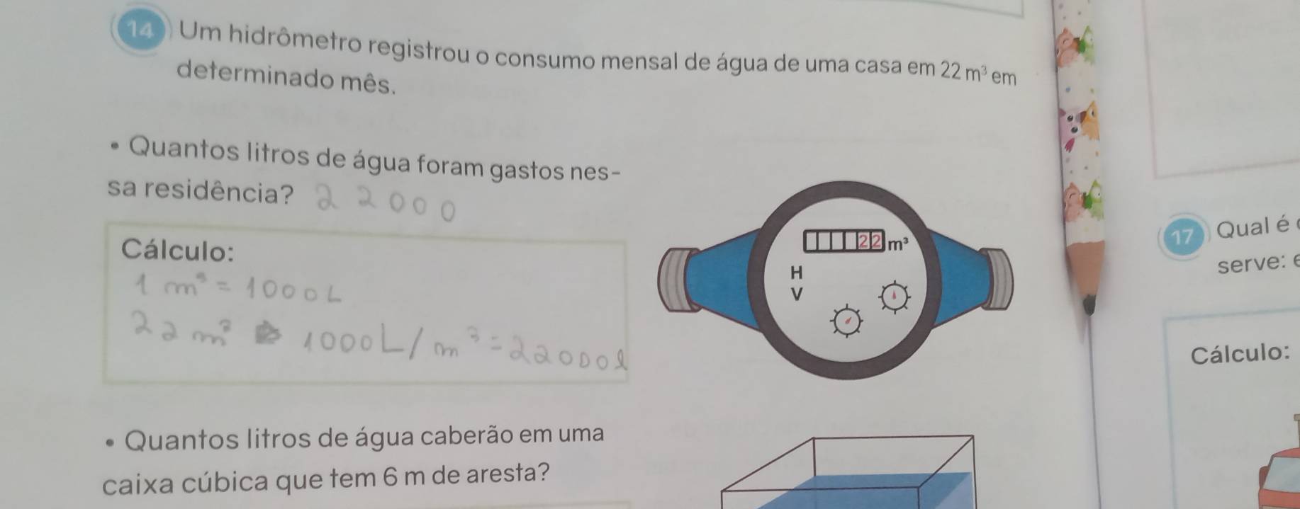 149 Um hidrômetro registrou o consumo mensal de água de uma casa em 22m^3 em
determinado mês.
Quantos litros de água foram gastos nes-
sa residência?
Cálculo:
17 Qual é
serve: e
Cálculo:
Quantos litros de água caberão em uma
caixa cúbica que tem 6 m de aresta?