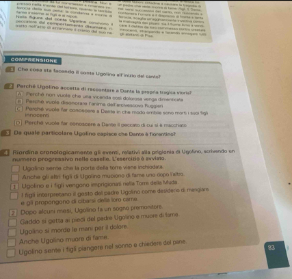 um padre che vade mones d tama P hus 1. Dasta
presso nella mente del lertore, quanto la tamiula 1 s ss commesen a fmaness im         v er it tc  c adod del car dn  nn o  t  can do  
tame insiere al figé e eí nçgs rocía defía sua pena: la condanna a morra a contonera Forrgés a à dmpogan dn fenta a tante
terocia, scaglia un agghiaccianta irvettiva conss
es lgura  del conte goline  con vs e n   la malvagta da pisonr sla à turo Amo a vind
p eccatore dal comportamento disuma o    Sam il delitto da fom comenasso contro cisatuas
parto nel asto di azrannare  cranío del suo ne innocent, stranpando e facendo annágara sum
gl abitanó da Pisa
COMPRENSIONE
Che cosa sta facendo il conte Ugolino all'inizio del cantol
Perché Ugolino accetta di raccontare a Dante la propría trágica storia
A  Perché non vuole che una vicenda cosl dolorosa venga dimenticata
B  Perché vuole disonorare l'anima del l'arcivescovo Ruggier
C   Perché vuole far conoscere a Dante in che modo orribile sono morti i suci figl
innocent
D] Perché vuole far conoscere a Dante il peccato di cui si é macchiato
Da quale particolare Ugolino capisce che Dante é fiorentino
Riordína cronologicamente gli eventi, relativi alla prigionia di Ugolíno, scrivendo un
numero progressivo nelle caselle. L'esercizio é avviato
Ugolino sente che la porta della torre viene inchiodata.
Anche gli altrí figli di Ugolino muoiono di fame uno dopo laltro
Ugolino e i figli vengono imprigionati nella Torre della Muda
l figli interpretano il gesto del padre Ugolino come desiderio di mangiare
e gli propongono di cibarsi della loro came
2] Dopo alcuni mesi, Ugolino fa un sogno premonitore.
Gaddo si getta ai piedi del padre Ugolino e muore di fame.
Ugolino si morde le mani per il dolore.
Anche Ugolino muore di fame.
Ugolino sente i figli piangere nel sonno e chiedere del pane.
83