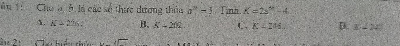 lâu 1: Cho a, b là các số thực dương thỏa a^(2b)=5 Tính. K=2a^5-4
A. K=226. B. K=202. C. K=246. D. K=2+5
âu 2: Cho hiểu thức B. beginarrayr 4encloselongdiv xendarray