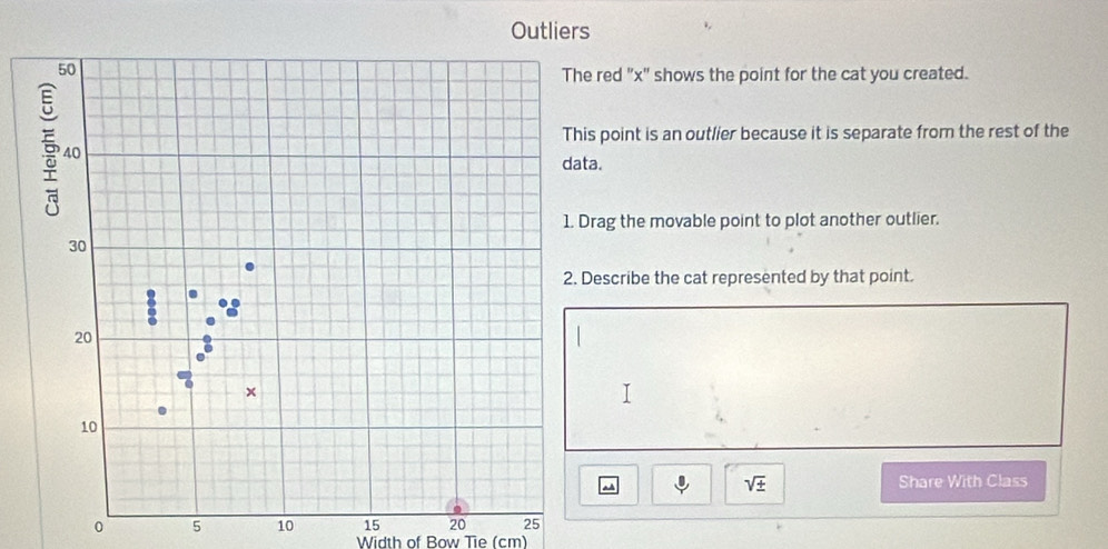 Outliers 
red "x" shows the point for the cat you created. 
point is an outlier because it is separate from the rest of the 
a. 
rag the movable point to plot another outlier. 
escribe the cat represented by that point.
sqrt(± ) Share With Class
0 5 10 15 20 25
Width of Bow Tie (cm)