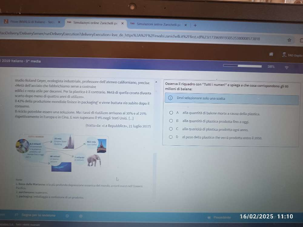 Prove: INVALSI d Italiano - Terz × t  Simulazioni online Zanichelli pe te Simulazioni online Zanichelli p
taoDelivery/DeliveryServer/runDeliveryExecution?deliveryExecution=kve_de_https%3A%2F%2Finvalsi.zanichelli.it%2Ffirst.rdf%23i17396991930535380008573818
TAO G
2019 italiano -3^* media
38%
studio Roland Geyer, ecologista industriale, professore dell'ateneo californiano, precisa: Osserva il riquadro con “Tutti i numeri”' e spiega a che cosa corrispondono gli 80
«Metá dell'acciaio che fabbrichiamo serve a costruire milioni di balene:
edifici e resta utile per decenni. Per la plastica è il contrario. Metà di quella creata diventa
scarto dopo meno di quattro anni di utilizzo». Devi selezionare solo una sceita
Il 42% della produzione mondiale finisce in packaging" e viene buttata via subito dopo il
consumo.
Il riciclo potrebbe essere una soluzione. Ma i tassí di riutilizzo arrivano al 30% e al 25% A alla quantità di balene morte a causa della plastica.
rispettivamente in Europa e in Cina. E non superano il 9% negli Stati Uniti. [...] B alla quantità di plastica prodotta fino a oggi.
(tratto da: «La Repubblica», 21 luglio 2017) C alla quantità di plastica prodotta ogni anno.
D al peso delía plastica che verrá prodotta entro il 2050.
Noter
L lossa delle Marianne: e la pía prolonda depressione oceánica del mando, a nord-ovest nell Oceans
Pacilito
2. surclassaro: superaro.
3, packaging: imballaggio e confesione di un prodotso.
Segns per la revisiona Prncedonne 16/02/2025 11:10