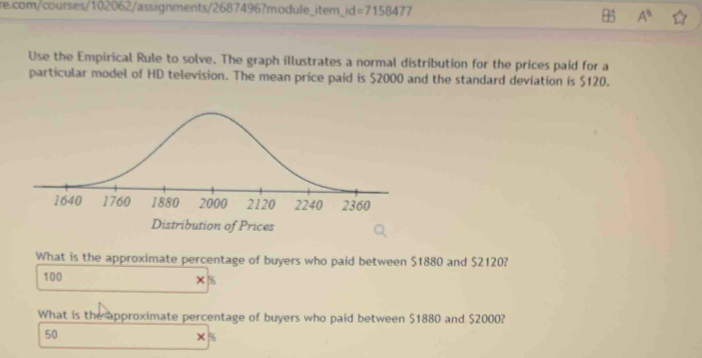 id=7158477 
A^(11) 
Use the Empirical Rule to solve. The graph illustrates a normal distribution for the prices paid for a 
particular model of HD television. The mean price paid is $2000 and the standard deviation is $120. 
What is the approximate percentage of buyers who paid between $1880 and $2120?
100 %
What is the approximate percentage of buyers who paid between $1880 and $2000?
50
%