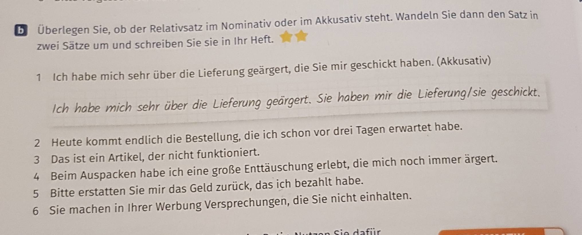 Überlegen Sie, ob der Relativsatz im Nominativ oder im Akkusativ steht. Wandeln Sie dann den Satz in 
zwei Sätze um und schreiben Sie sie in Ihr Heft. 
1 Ich habe mich sehr über die Lieferung geärgert, die Sie mir geschickt haben. (Akkusativ) 
Ich habe mich sehr über die Lieferung geärgert. Sie haben mir die Lieferung/sie geschickt. 
2 Heute kommt endlich die Bestellung, die ich schon vor drei Tagen erwartet habe. 
3 Das ist ein Artikel, der nicht funktioniert. 
4 Beim Auspacken habe ich eine große Enttäuschung erlebt, die mich noch immer ärgert. 
5 Bitte erstatten Sie mir das Geld zurück, das ich bezahlt habe. 
6 Sie machen in Ihrer Werbung Versprechungen, die Sie nicht einhalten. 
D ie da für