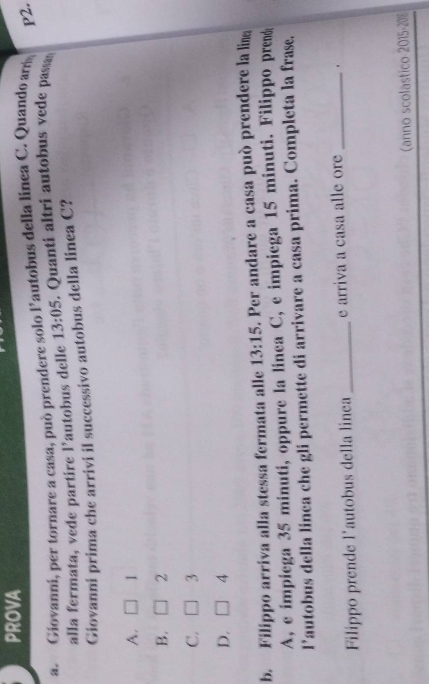 PROVA
a. Giovanni, per tornare a casa, può prendere solo Pautobus della linea C. Quando am
P2.
alla fermata, vede partire 1 'autobus delle 13:05. Quanti altri autobus vede passa
Giovanni prima che arrivi il successivo autobus della linea C?
A. 1
B. 2
C. 3
D. 4
b. Filippo arriva alla stessa fermata alle 13:15 . Per andare a casa può prendere la lin
A, e impiega 35 minuti, oppure la linea C, e impiega 15 minuti. Filippo prende
l’autobus della linea che gli permette di arrivare a casa prima. Completa la frase.
Filippo prende l’autobus della linea_ e arriva a casa alle ore_
.
(anno scolastico 2015- 20%