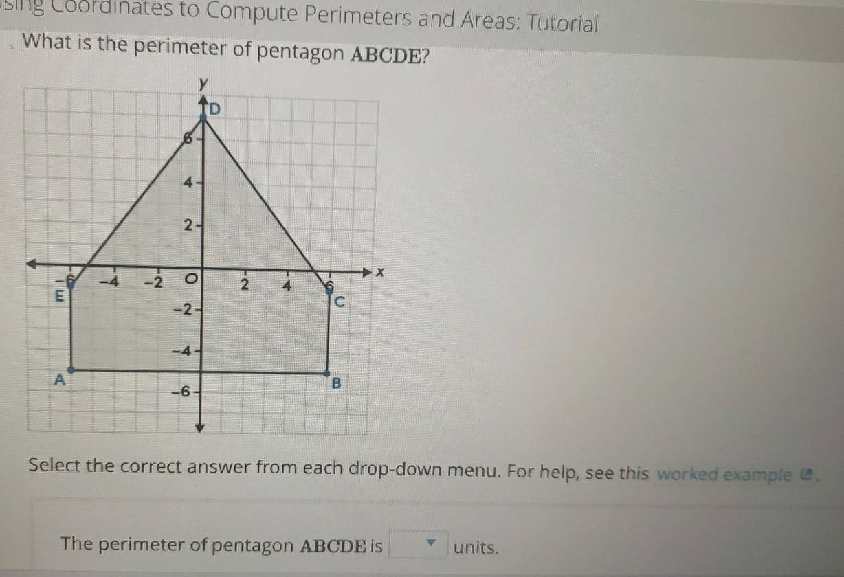 sing Coordinates to Compute Perimeters and Areas: Tutorial 
What is the perimeter of pentagon ABCDE? 
Select the correct answer from each drop-down menu. For help, see this worked example C. 
The perimeter of pentagon ABCDE is □ units.