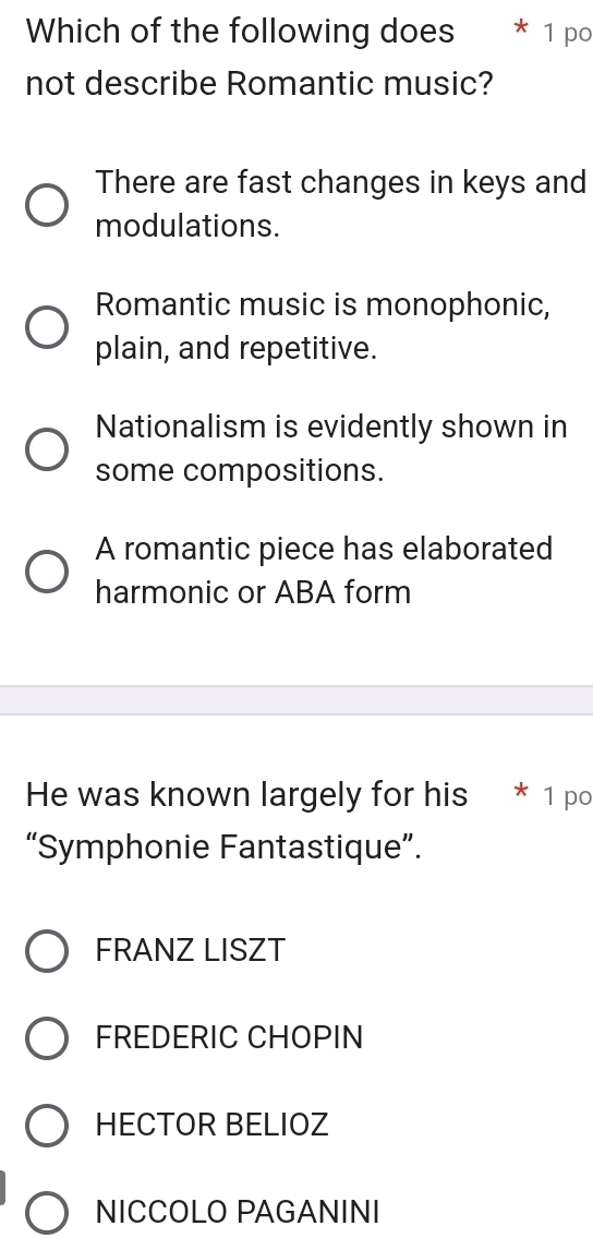 Which of the following does * 1 po
not describe Romantic music?
There are fast changes in keys and
modulations.
Romantic music is monophonic,
plain, and repetitive.
Nationalism is evidently shown in
some compositions.
A romantic piece has elaborated
harmonic or ABA form
He was known largely for his * 1 po
“Symphonie Fantastique”.
FRANZ LISZT
FREDERIC CHOPIN
HECTOR BELIOZ
NICCOLO PAGANINI