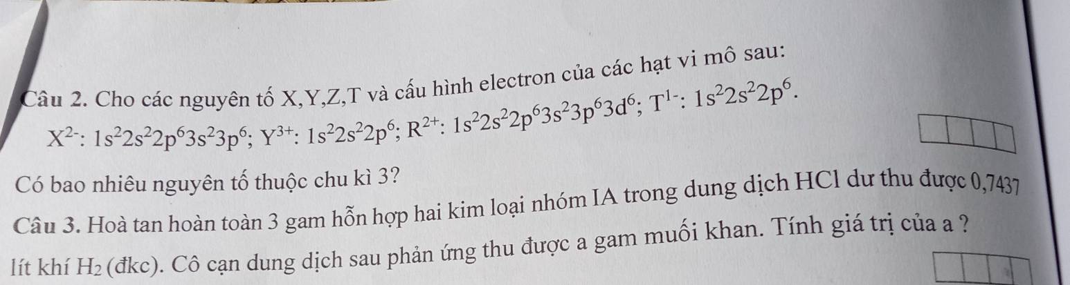 Cho các nguyên tố X, Y, Z,T và cấu hình electron của các hạt vi mô sau:
X^(2-):1s^22s^22p^63s^23p^6; Y^(3+) : 1s^22s^22p^6; R^(2+) : 1s^22s^22p^63s^23p^63d^6; T^(1-):1s^22s^22p^6. 
Có bao nhiêu nguyên tố thuộc chu kì 3? 
Câu 3. Hoà tan hoàn toàn 3 gam hỗn hợp hai kim loại nhóm IA trong dung dịch HCl dư thu được 0,7437
lít khí H_2 (đkc). Cô cạn dung dịch sau phản ứng thu được a gam muối khan. Tính giá trị của a ?