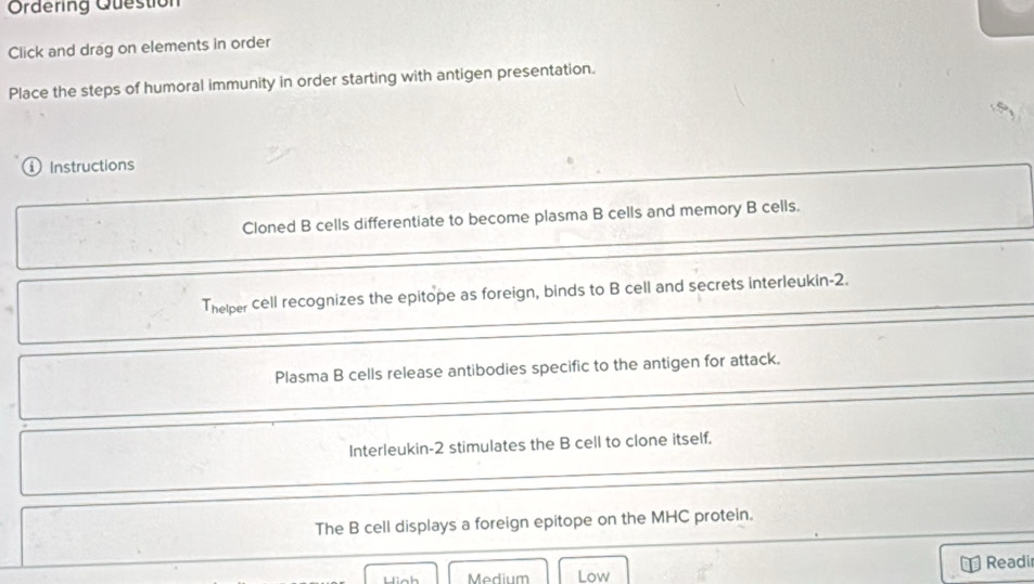 Ordering Question 
Click and drag on elements in order 
Place the steps of humoral immunity in order starting with antigen presentation. 
ⓘ Instructions 
Cloned B cells differentiate to become plasma B cells and memory B cells. 
Thelper cell recognizes the epitope as foreign, binds to B cell and secrets interleukin- 2. 
Plasma B cells release antibodies specific to the antigen for attack. 
Interleukin- 2 stimulates the B cell to clone itself. 
The B cell displays a foreign epitope on the MHC protein. 
Readir 
Medium Low