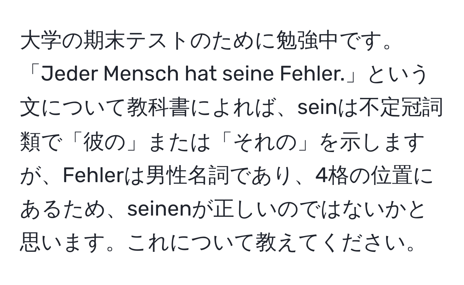 大学の期末テストのために勉強中です。「Jeder Mensch hat seine Fehler.」という文について教科書によれば、seinは不定冠詞類で「彼の」または「それの」を示しますが、Fehlerは男性名詞であり、4格の位置にあるため、seinenが正しいのではないかと思います。これについて教えてください。