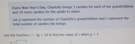 Every New Year's Day, Charlotte brings 3 candies for each of her grandchildren 
and 19 more candies for the adults to share. 
Let g represent the number of Charlotte's grandchildren and c represent the 
total number of candies she brings. 
Use the function c=3g+19 to find the value of c when g=1.
c=□