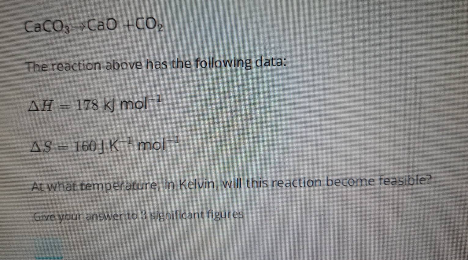 CaCO_3to CaO+CO_2
The reaction above has the following data:
△ H=178kJmol^(-1)
△ S=160JK^(-1)mol^(-1)
At what temperature, in Kelvin, will this reaction become feasible? 
Give your answer to 3 significant figures