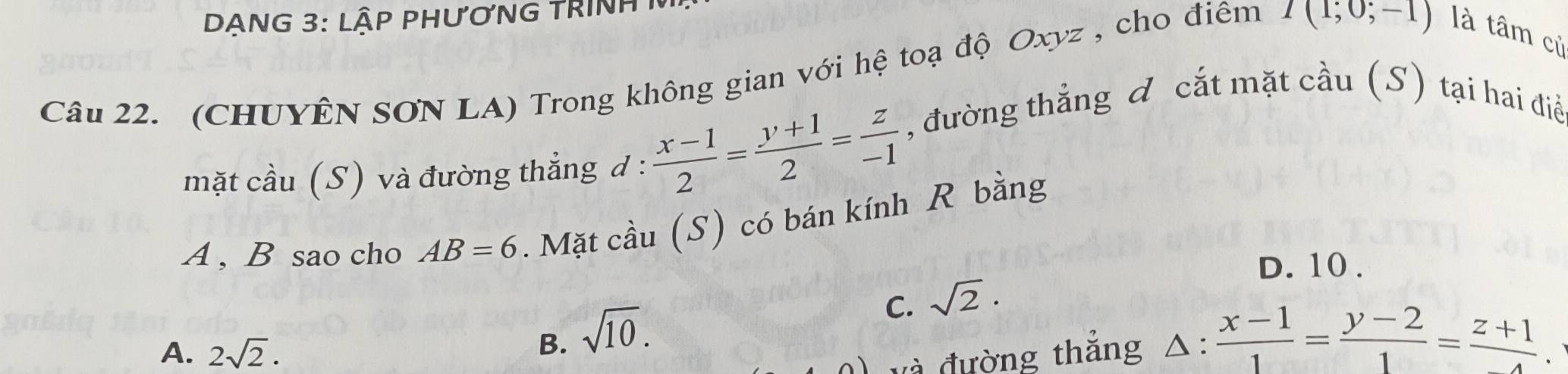 DẠNG 3: lậP PHƯơNG TRINH 1
Câu 22. (CHUYÊN SON LA) Trong không gian với hệ toạ độ Oxyz , cho điêm I(1;0;-1) là tâm củ
mặt cầu (S) và đường thẳng d :  (x-1)/2 = (y+1)/2 = z/-1 
, đường thẳng đ cắt mặt cầu (S) tại hai điề
A , B sao cho AB=6. Mặt cầu (S) có bán kính R bằng
D. 10.
C. sqrt(2).
A. 2sqrt(2).
B. sqrt(10). △ : (x-1)/1 = (y-2)/1 = (z+1)/4 . 
và đường thẳng