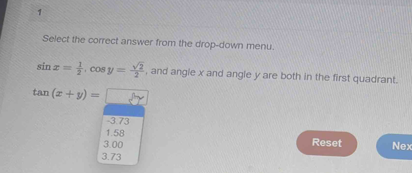 Select the correct answer from the drop-down menu.
sin x= 1/2 , cos y= sqrt(2)/2  , and angle x and angle y are both in the first quadrant.
tan (x+y)=□
-3.73
1.58
3.00 Reset Nex
3.73