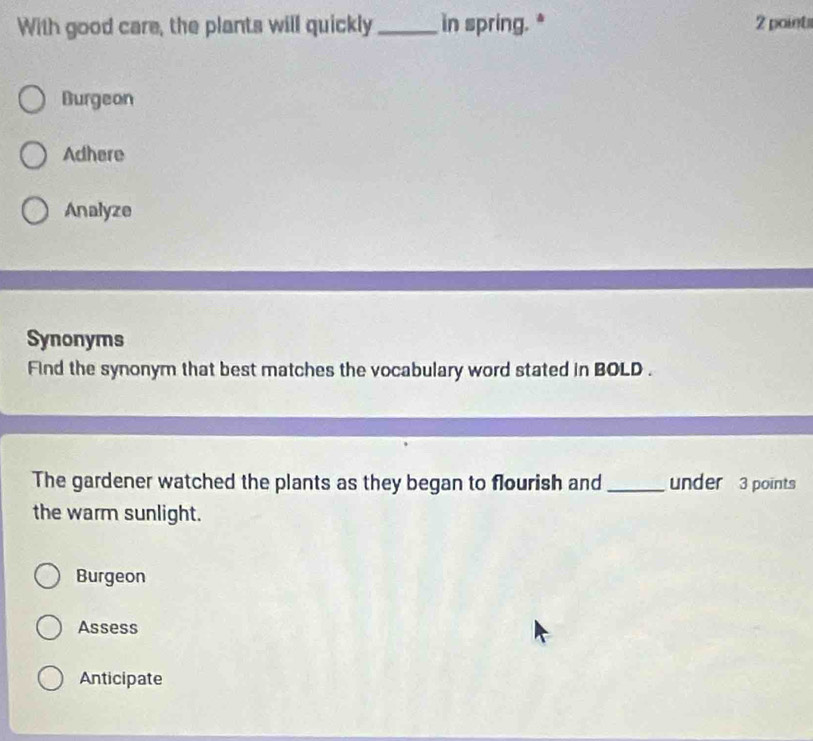 With good care, the plants will quickly_ in spring. * 2 points
Burgeon
Adhere
Analyze
Synonyms
Find the synonym that best matches the vocabulary word stated in BOLD .
The gardener watched the plants as they began to flourish and _under 3 points
the warm sunlight.
Burgeon
Assess
Anticipate