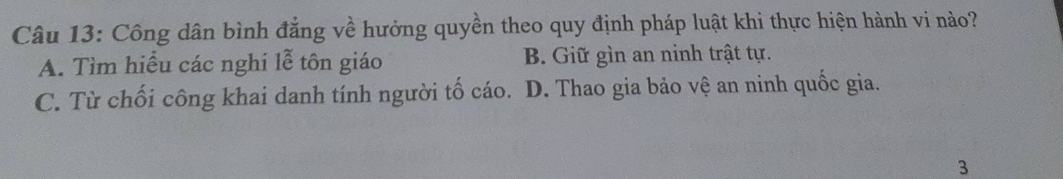 Công dân bình đẳng về hưởng quyền theo quy định pháp luật khi thực hiện hành vi nào?
A. Tìm hiểu các nghi lễ tôn giáo B. Giữ gìn an ninh trật tự.
C. Từ chối công khai danh tính người tố cáo. D. Thao gia bảo vệ an ninh quốc gia.
3