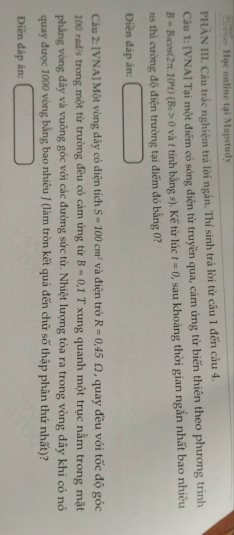 Học online tại Mapstudy 
PHẢN III. Câu trắc nghiệm trả lời ngắn. Thí sinh trả lời từ câu 1 đến câu 4. 
Câu 1: [VNA] Tại một điểm có sóng điện từ truyền qua, cảm ứng từ biến thiên theo phương trình
B=B_0cos (2π .10^8t)(B_0>0 và t tính bằng s). Kể từ lúc t=0 2, sau khoảng thời gian ngắn nhất bao nhiêu 
hì ư ờ ng độ điện trường tại điểm đó bằng 0
Điền đáp án: 
Câu 2: [VNA] Một vòng dây có diện tích S=100cm^2 và điện trở R=0,45Omega , quay đều với tốc độ góc
100 rad/s trong một từ trường đều có cảm ứng từ B=0,1 □° T xung quanh một trục nằm trong mặt 
phẳng vòng dây và vuông góc với các đường sức từ. Nhiệt lượng tỏa ra trong vòng dây khi có nó 
quay được 1000 vòng bằng bao nhiêu J (làm tròn kết quả đến chữ số thập phân thứ nhất)? 
Điền đáp án: