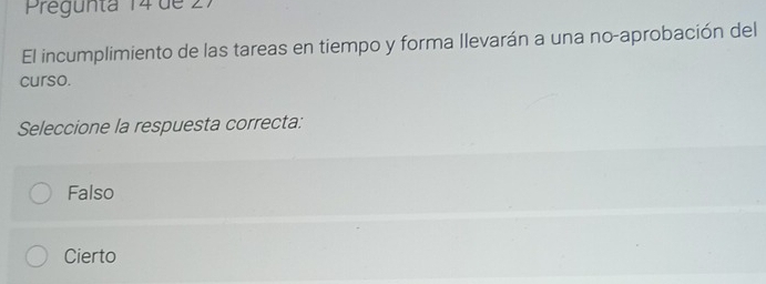 Pregunta 14 de 27
El incumplimiento de las tareas en tiempo y forma llevarán a una no-aprobación del
curso.
Seleccione la respuesta correcta:
Falso
Cierto